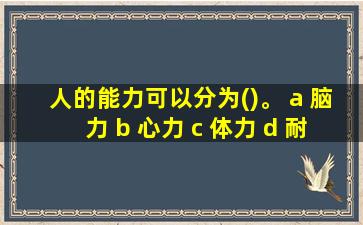 人的能力可以分为()。 a 脑力 b 心力 c 体力 d 耐力